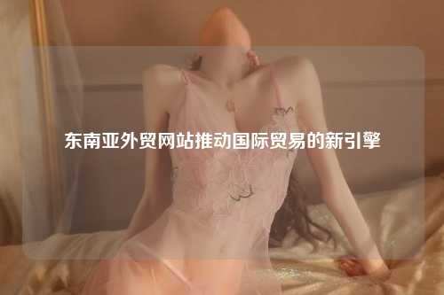 东南亚外贸网站，东南亚外贸网站平台，推动国际贸易的新引擎
